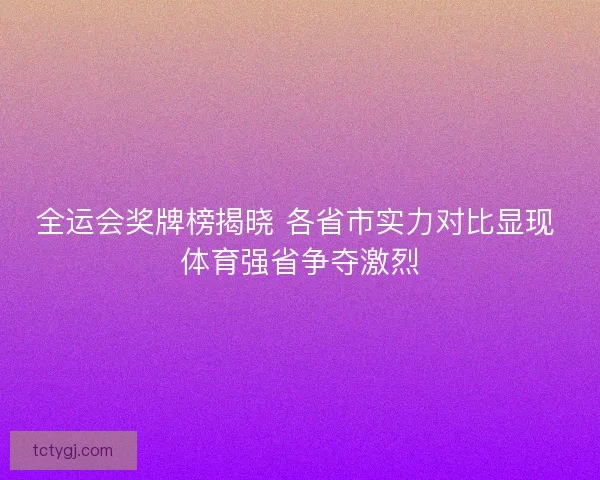 全运会奖牌榜揭晓 各省市实力对比显现 体育强省争夺激烈