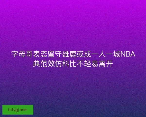 字母哥表态留守雄鹿或成一人一城NBA典范效仿科比不轻易离开