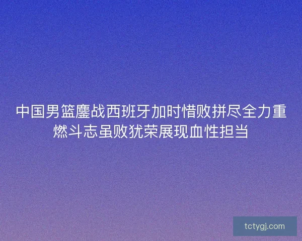 中国男篮鏖战西班牙加时惜败拼尽全力重燃斗志虽败犹荣展现血性担当 中国男篮鏖战西班牙加时惜败拼尽全力重燃斗志虽败犹荣展现血性担当