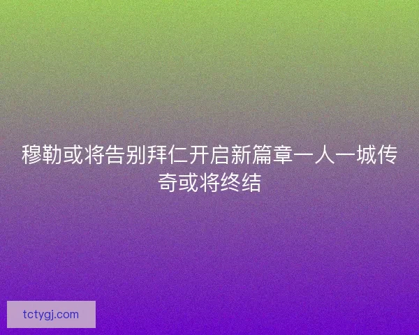 穆勒或将告别拜仁开启新篇章一人一城传奇或将终结