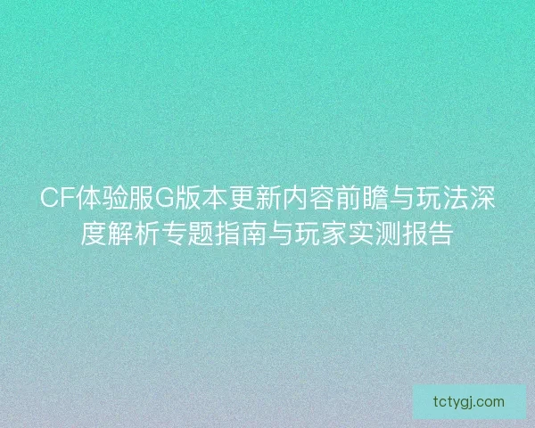 CF体验服G版本更新内容前瞻与玩法深度解析专题指南与玩家实测报告