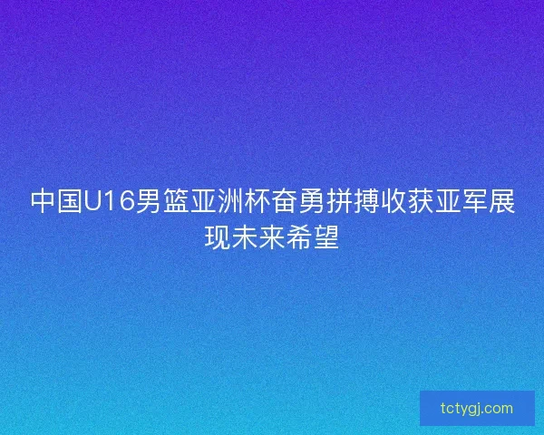 中国U16男篮亚洲杯奋勇拼搏收获亚军展现未来希望 中国U16男篮亚洲杯奋勇拼搏收获亚军展现未来希望