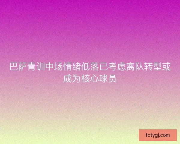 巴萨青训中场情绪低落已考虑离队转型或成为核心球员