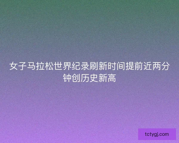 女子马拉松世界纪录刷新时间提前近两分钟创历史新高