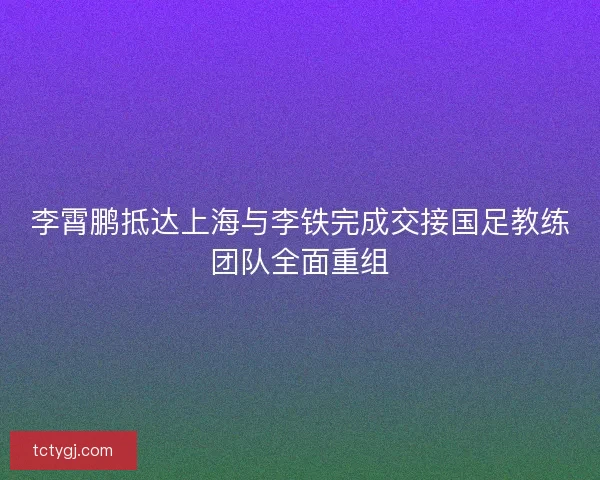 李霄鹏抵达上海与李铁完成交接国足教练团队全面重组 李霄鹏抵达上海与李铁完成交接国足教练团队全面重组