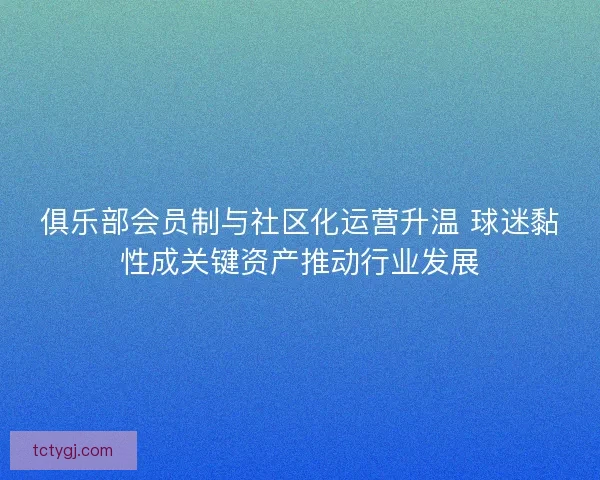 俱乐部会员制与社区化运营升温 球迷黏性成关键资产推动行业发展 俱乐部会员制与社区化运营升温 球迷黏性成关键资产推动行业发展