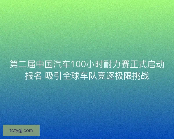 第二届中国汽车100小时耐力赛正式启动报名 吸引全球车队竞逐极限挑战 第二届中国汽车100小时耐力赛正式启动报名 吸引全球车队竞逐极限挑战