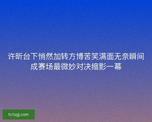 许昕台下悄然加转方博苦笑满面无奈瞬间成赛场最微妙对决缩影一幕 许昕台下悄然加转方博苦笑满面无奈瞬间成赛场最微妙对决缩影一幕